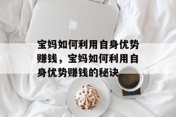 宝妈如何利用自身优势赚钱,宝妈如何利用自身优势赚钱的秘诀 宝妈如何利用自身优势赚钱,宝妈如何利用自身优势赚钱的秘诀