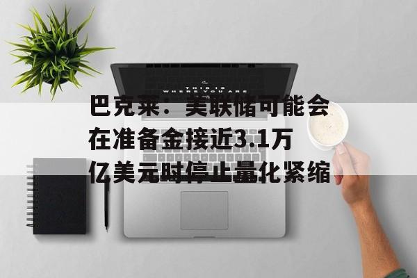 巴克莱：美联储可能会在准备金接近3.1万亿美元时停止量化紧缩