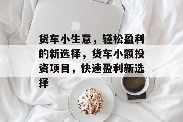 货车小生意,轻松盈利的新选择,货车小额投资项目,快速盈利新选择 货车小生意,轻松盈利的新选择,货车小额投资项目,快速盈利新选择