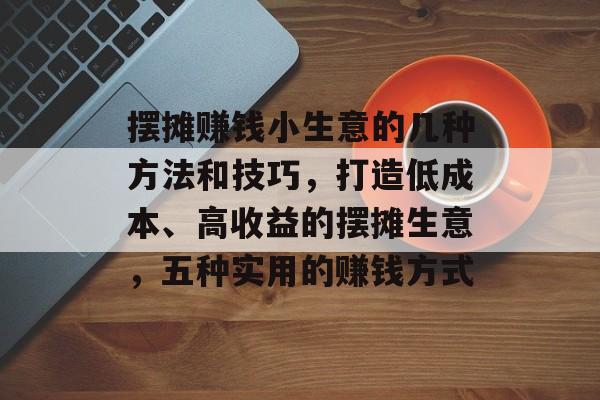 摆摊赚钱小生意的几种方法和技巧,打造低成本、高收益的摆摊生意,五种实用的赚钱方式 摆摊赚钱小生意的几种方法和技巧,打造低成本、高收益的摆摊生意,五种实用的赚钱方式