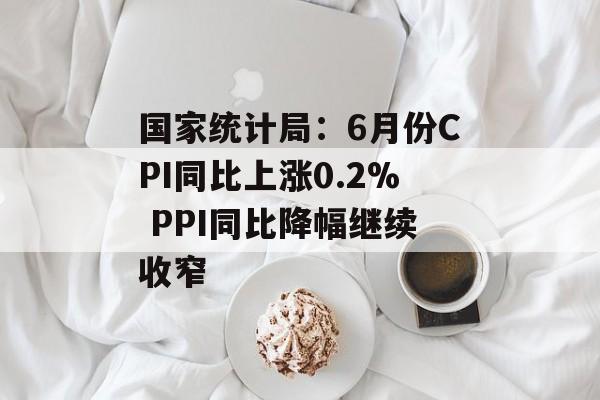 国家统计局:6月份CPI同比上涨0.2% PPI同比降幅继续收窄 国家统计局:6月份CPI同比上涨0.2% PPI同比降幅继续收窄