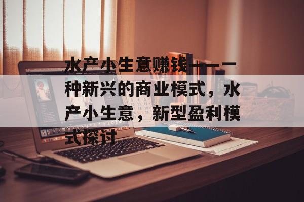 水产小生意赚钱——一种新兴的商业模式,水产小生意,新型盈利模式探讨 水产小生意赚钱——一种新兴的商业模式,水产小生意,新型盈利模式探讨