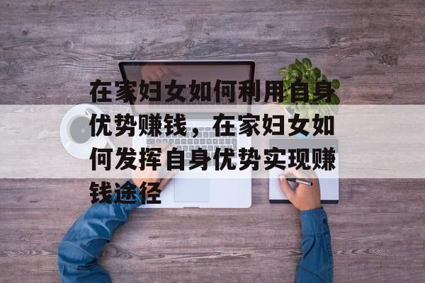 在家妇女如何利用自身优势赚钱,在家妇女如何发挥自身优势实现赚钱途径 在家妇女如何利用自身优势赚钱,在家妇女如何发挥自身优势实现赚钱途径
