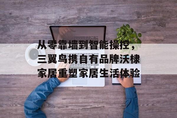 从零靠墙到智能操控,三翼鸟携自有品牌沃棣家居重塑家居生活体验 从零靠墙到智能操控,三翼鸟携自有品牌沃棣家居重塑家居生活体验