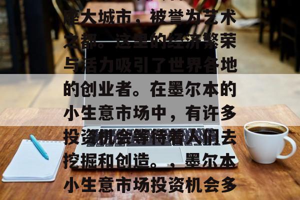 墨尔本,澳大利亚的一座大城市,被誉为艺术之都。这里的经济繁荣与活力吸引了世界各地的创业者。在墨尔本的小生意市场中,有许多投资机会等待着人们去挖掘和创造。,墨尔本小生意市场投资机会多多 墨尔本,澳大利亚的一座大城市,被誉为艺术之都。这里的经济繁荣与活力吸引了世界各地的创业者。在墨尔本的小生意市场中,有许多投资机会等待着人们去挖掘和创造。,墨尔本小生意市场投资机会多多