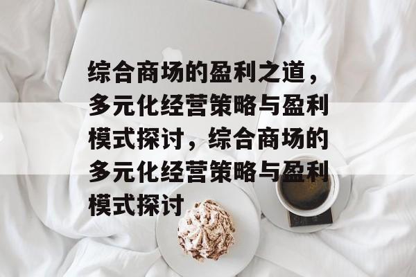 综合商场的盈利之道,多元化经营策略与盈利模式探讨,综合商场的多元化经营策略与盈利模式探讨 综合商场的盈利之道,多元化经营策略与盈利模式探讨,综合商场的多元化经营策略与盈利模式探讨
