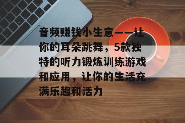 音频赚钱小生意——让你的耳朵跳舞，5款独特的听力锻炼训练游戏和应用，让你的生活充满乐趣和活力