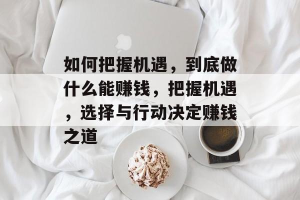 如何把握机遇,到底做什么能赚钱,把握机遇,选择与行动决定赚钱之道 如何把握机遇,到底做什么能赚钱,把握机遇,选择与行动决定赚钱之道