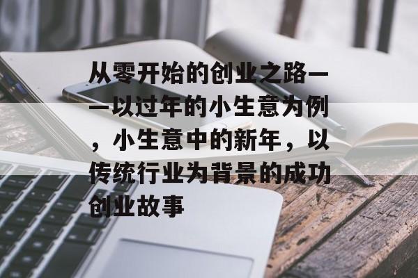 从零开始的创业之路——以过年的小生意为例,小生意中的新年,以传统行业为背景的成功创业故事 从零开始的创业之路——以过年的小生意为例,小生意中的新年,以传统行业为背景的成功创业故事