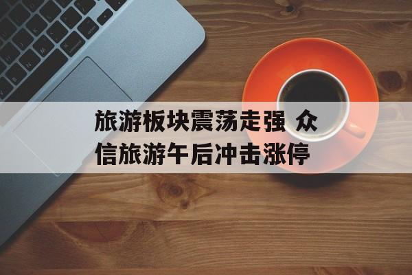 旅游板块震荡走强 众信旅游午后冲击涨停 旅游板块震荡走强 众信旅游午后冲击涨停
