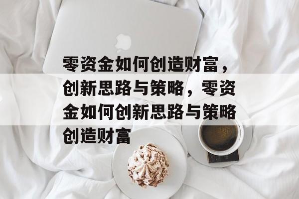 零资金如何创造财富,创新思路与策略,零资金如何创新思路与策略创造财富 零资金如何创造财富,创新思路与策略,零资金如何创新思路与策略创造财富