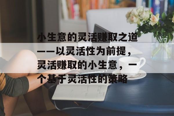 小生意的灵活赚取之道——以灵活性为前提,灵活赚取的小生意,一个基于灵活性的策略 小生意的灵活赚取之道——以灵活性为前提,灵活赚取的小生意,一个基于灵活性的策略