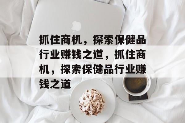 抓住商机，探索保健品行业赚钱之道，抓住商机，探索保健品行业赚钱之道