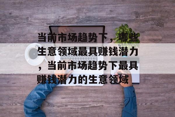 当前市场趋势下,哪些生意领域最具赚钱潜力,当前市场趋势下最具赚钱潜力的生意领域 当前市场趋势下,哪些生意领域最具赚钱潜力,当前市场趋势下最具赚钱潜力的生意领域
