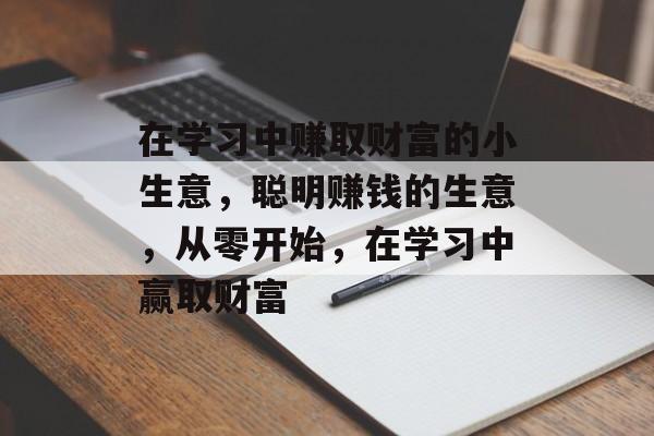 在学习中赚取财富的小生意,聪明赚钱的生意,从零开始,在学习中赢取财富 在学习中赚取财富的小生意,聪明赚钱的生意,从零开始,在学习中赢取财富