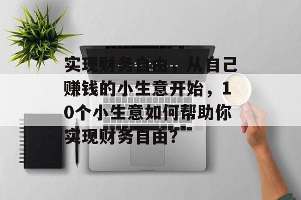 实现财务自由,从自己赚钱的小生意开始,10个小生意如何帮助你实现财务自由? 实现财务自由,从自己赚钱的小生意开始,10个小生意如何帮助你实现财务自由?