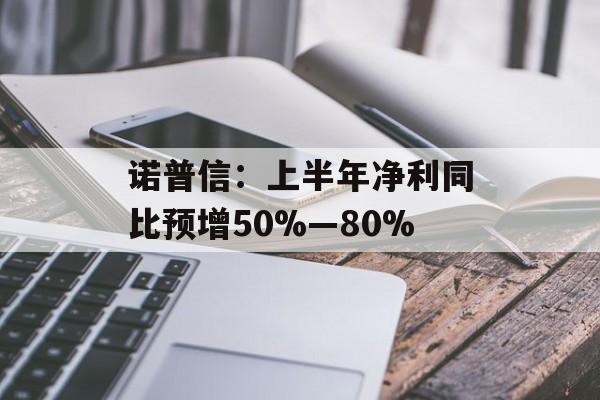 诺普信：上半年净利同比预增50%―80%