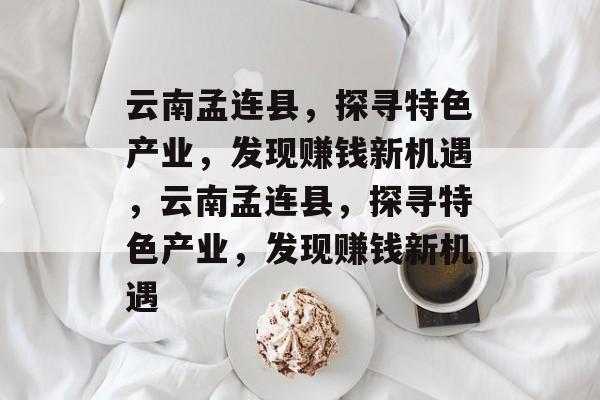 云南孟连县,探寻特色产业,发现赚钱新机遇,云南孟连县,探寻特色产业,发现赚钱新机遇 云南孟连县,探寻特色产业,发现赚钱新机遇,云南孟连县,探寻特色产业,发现赚钱新机遇