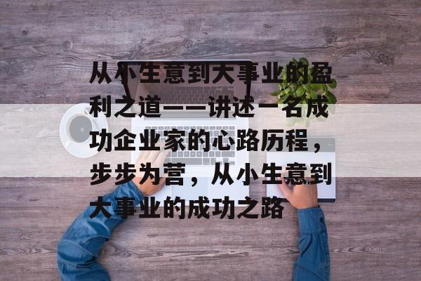 从小生意到大事业的盈利之道——讲述一名成功企业家的心路历程,步步为营,从小生意到大事业的成功之路 从小生意到大事业的盈利之道——讲述一名成功企业家的心路历程,步步为营,从小生意到大事业的成功之路
