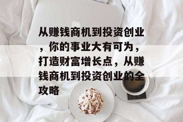 从赚钱商机到投资创业,你的事业大有可为,打造财富增长点,从赚钱商机到投资创业的全攻略 从赚钱商机到投资创业,你的事业大有可为,打造财富增长点,从赚钱商机到投资创业的全攻略