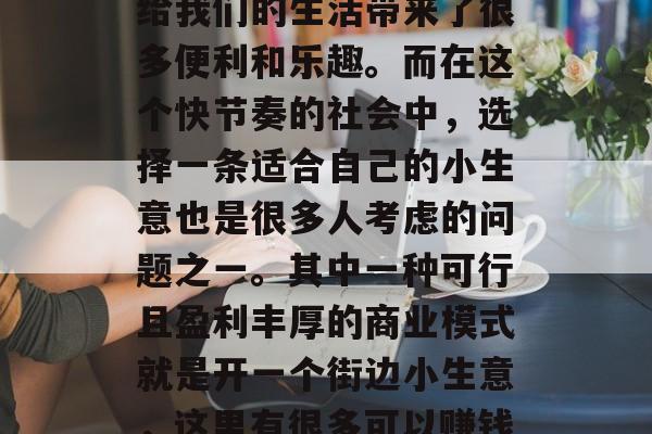 街边小生意,一直是人们生活中的一部分,它给我们的生活带来了很多便利和乐趣。而在这个快节奏的社会中,选择一条适合自己的小生意也是很多人考虑的问题之一。其中一种可行且盈利丰厚的商业模式就是开一个街边小生意,这里有很多可以赚钱的小生意可以选择。,街头小吃店 街边小生意,一直是人们生活中的一部分,它给我们的生活带来了很多便利和乐趣。而在这个快节奏的社会中,选择一条适合自己的小生意也是很多人考虑的问题之一。其中一种可行且盈利丰厚的商业模式就是开一个街边小生意,这里有很多可以赚钱的小生意可以选择。,街头小吃店