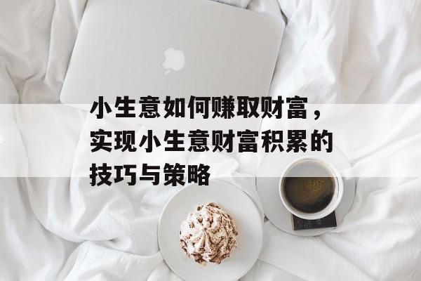 小生意如何赚取财富,实现小生意财富积累的技巧与策略 小生意如何赚取财富,实现小生意财富积累的技巧与策略