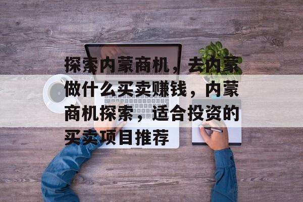 探索内蒙商机，去内蒙做什么买卖赚钱，内蒙商机探索，适合投资的买卖项目推荐