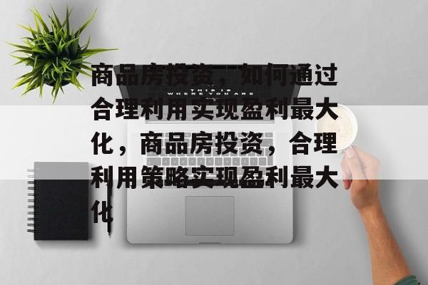 商品房投资,如何通过合理利用实现盈利最大化,商品房投资,合理利用策略实现盈利最大化 商品房投资,如何通过合理利用实现盈利最大化,商品房投资,合理利用策略实现盈利最大化