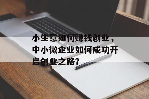 小生意如何赚钱创业,中小微企业如何成功开启创业之路? 小生意如何赚钱创业,中小微企业如何成功开启创业之路?
