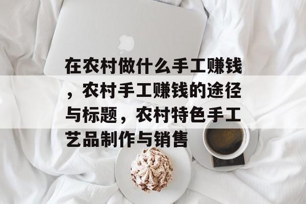 在农村做什么手工赚钱,农村手工赚钱的途径与标题,农村特色手工艺品制作与销售 在农村做什么手工赚钱,农村手工赚钱的途径与标题,农村特色手工艺品制作与销售