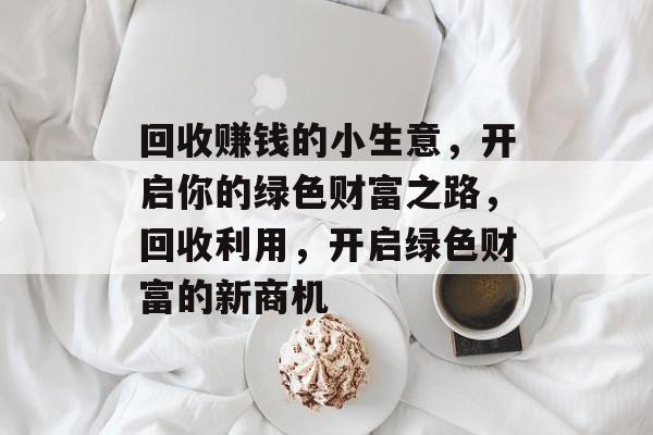 回收赚钱的小生意,开启你的绿色财富之路,回收利用,开启绿色财富的新商机 回收赚钱的小生意,开启你的绿色财富之路,回收利用,开启绿色财富的新商机