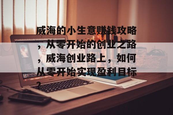 威海的小生意赚钱攻略,从零开始的创业之路,威海创业路上,如何从零开始实现盈利目标? 威海的小生意赚钱攻略,从零开始的创业之路,威海创业路上,如何从零开始实现盈利目标?