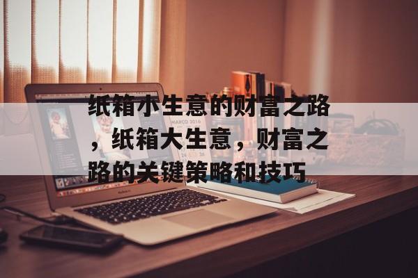 纸箱小生意的财富之路,纸箱大生意,财富之路的关键策略和技巧 纸箱小生意的财富之路,纸箱大生意,财富之路的关键策略和技巧