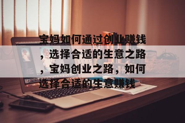 宝妈如何通过创业赚钱,选择合适的生意之路,宝妈创业之路,如何选择合适的生意赚钱 宝妈如何通过创业赚钱,选择合适的生意之路,宝妈创业之路,如何选择合适的生意赚钱