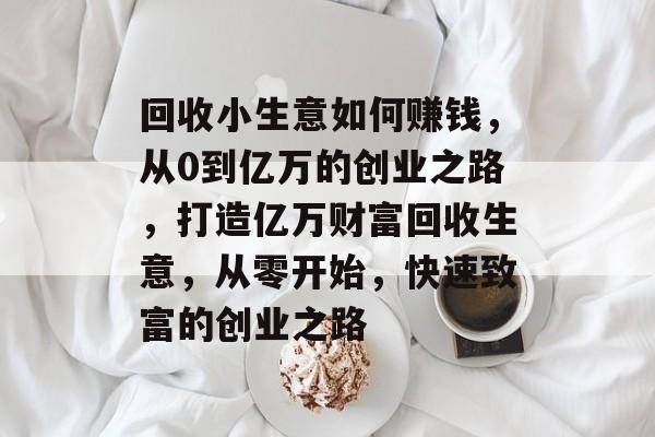 回收小生意如何赚钱,从0到亿万的创业之路,打造亿万财富回收生意,从零开始,快速致富的创业之路 回收小生意如何赚钱,从0到亿万的创业之路,打造亿万财富回收生意,从零开始,快速致富的创业之路