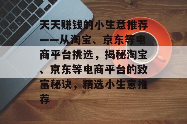 天天赚钱的小生意推荐——从淘宝、京东等电商平台挑选，揭秘淘宝、京东等电商平台的致富秘诀，精选小生意推荐