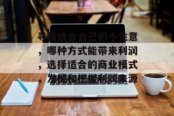 寻找适合自己的小生意,哪种方式能带来利润,选择适合的商业模式,发掘和把握利润来源 寻找适合自己的小生意,哪种方式能带来利润,选择适合的商业模式,发掘和把握利润来源