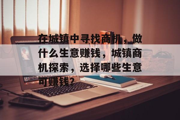 在城镇中寻找商机,做什么生意赚钱,城镇商机探索,选择哪些生意可赚钱? 在城镇中寻找商机,做什么生意赚钱,城镇商机探索,选择哪些生意可赚钱?