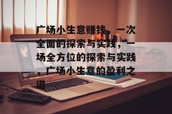 广场小生意赚钱,一次全面的探索与实践,一场全方位的探索与实践,广场小生意的盈利之道 广场小生意赚钱,一次全面的探索与实践,一场全方位的探索与实践,广场小生意的盈利之道