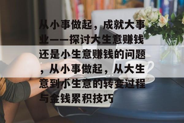 从小事做起,成就大事业——探讨大生意赚钱还是小生意赚钱的问题,从小事做起,从大生意到小生意的转变过程与金钱累积技巧 从小事做起,成就大事业——探讨大生意赚钱还是小生意赚钱的问题,从小事做起,从大生意到小生意的转变过程与金钱累积技巧