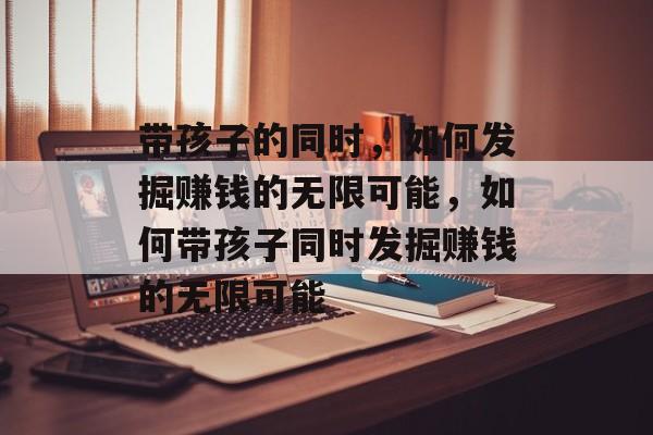 带孩子的同时,如何发掘赚钱的无限可能,如何带孩子同时发掘赚钱的无限可能 带孩子的同时,如何发掘赚钱的无限可能,如何带孩子同时发掘赚钱的无限可能