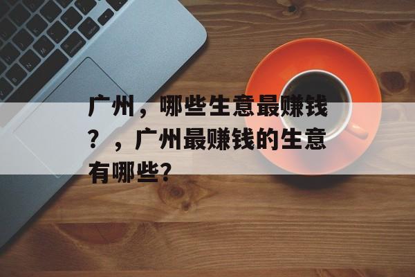 广州,哪些生意最赚钱?,广州最赚钱的生意有哪些? 广州,哪些生意最赚钱?,广州最赚钱的生意有哪些?