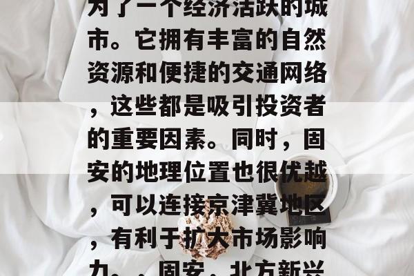 固安在现代社会中,成为了一个经济活跃的城市。它拥有丰富的自然资源和便捷的交通网络,这些都是吸引投资者的重要因素。同时,固安的地理位置也很优越,可以连接京津冀地区,有利于扩大市场影响力。,固安,北方新兴经济中心 固安在现代社会中,成为了一个经济活跃的城市。它拥有丰富的自然资源和便捷的交通网络,这些都是吸引投资者的重要因素。同时,固安的地理位置也很优越,可以连接京津冀地区,有利于扩大市场影响力。,固安,北方新兴经济中心