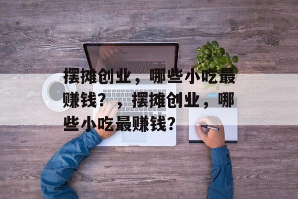 摆摊创业，哪些小吃最赚钱？，摆摊创业，哪些小吃最赚钱？