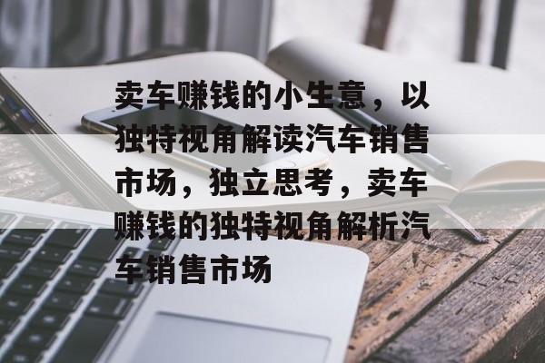 卖车赚钱的小生意，以独特视角解读汽车销售市场，独立思考，卖车赚钱的独特视角解析汽车销售市场