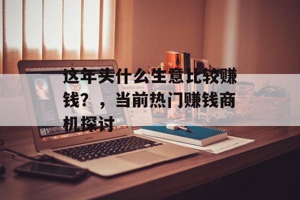 这年头什么生意比较赚钱?,当前热门赚钱商机探讨 这年头什么生意比较赚钱?,当前热门赚钱商机探讨