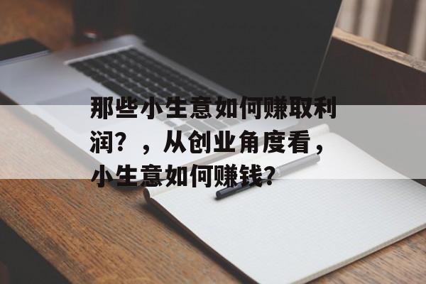 那些小生意如何赚取利润?,从创业角度看,小生意如何赚钱? 那些小生意如何赚取利润?,从创业角度看,小生意如何赚钱?