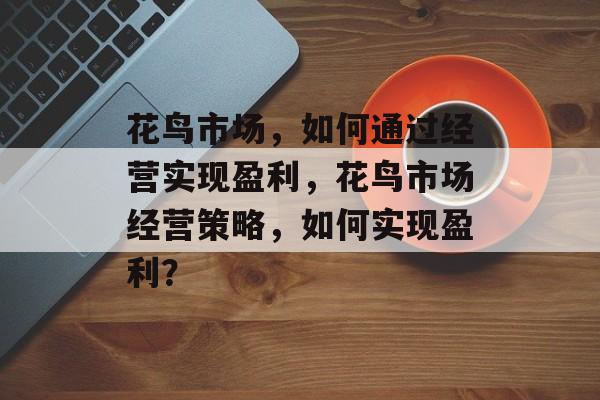 花鸟市场,如何通过经营实现盈利,花鸟市场经营策略,如何实现盈利? 花鸟市场,如何通过经营实现盈利,花鸟市场经营策略,如何实现盈利?