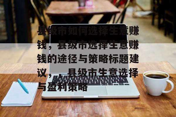 县级市如何选择生意赚钱,县级市选择生意赚钱的途径与策略标题建议,,县级市生意选择与盈利策略 县级市如何选择生意赚钱,县级市选择生意赚钱的途径与策略标题建议,,县级市生意选择与盈利策略