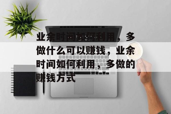 业余时间如何利用,多做什么可以赚钱,业余时间如何利用,多做的赚钱方式 业余时间如何利用,多做什么可以赚钱,业余时间如何利用,多做的赚钱方式